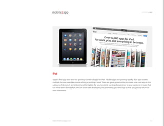 promotingapp




iPad
Apple’s iPad app store also has growing number of apps for iPad - 90,000 apps and growing rapidly. iPad apps enable
multiple fun use cases likes movie editing or writing a book. There are great opportunities to create new cool apps in this
category of devices. It presents yet another option for you to extend you brand experience to your customer in ways that
has never been done before. We can assist with developing and promoting your iPad app so that you get top return on
your investment.




www.mobilezapp.com                                                                                                       53
 