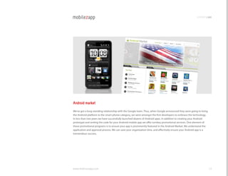 promotingapp




Android market
We’ve got a long-standing relationship with the google team. Thus, when google announced they were going to bring
the Android platform to the smart phone category, we were amongst the first developers to embrace the technology.
In less than two years we have successfully launched dozens of Android apps. In addition to creating your Android
prototype and writing the code for your Android mobile app we offer turnkey promotional services. One element of
these promotional programs is to ensure your app is prominently featured in the Android Market. We understand the
application and approval process. We can save your organization time, and effectively ensure your Android app is a
tremendous success.




www.mobilezapp.com                                                                                                   54
 