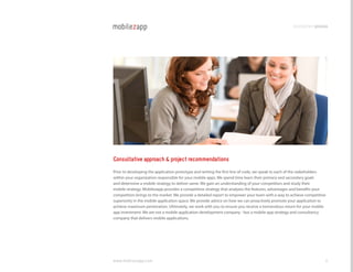 development process




Consultative approach & project recommendations
Prior to developing the application prototype and writing the first line of code, we speak to each of the stakeholders
within your organization responsible for your mobile apps. We spend time learn their primary and secondary goals
and determine a mobile strategy to deliver same. We gain an understanding of your competitors and study their
mobile strategy. Mobilezapp provides a competitive strategy that analyzes the features, advantages and benefits your
competition brings to the market. We provide a detailed report to empower your team with a way to achieve competitive
superiority in the mobile application space. We provide advice on how we can proactively promote your application to
achieve maximum penetration. Ultimately, we work with you to ensure you receive a tremendous return for your mobile
app investment. We are not a mobile application development company - but a mobile app strategy and consultancy
company that delivers mobile applications.




www.mobilezapp.com                                                                                                   6
 