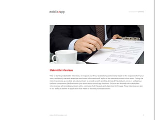 development process




Stakeholder interviews
Prior to starting stakeholder interviews, we request you fill out a detailed questionnaire. Based on the responses from your
team, we identify the areas where we need more information and we focus the interviews around those areas. During the
interview process, as needed, we ask your team to provide us with working demos of the products, services and various
backend components. We brainstorm your team about various app functions. Once we are finished with stakeholder
interviews we will provide your team with a summary of all the goals and objectives for the app. These interviews are key
to our ability to deliver an application that meets or exceeds your expectations.




www.mobilezapp.com                                                                                                        8
 