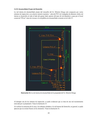 10
3.4 El Alcantarillado Propio del Domicilio
La red interna de alcantarillado propia del inmueble del Sr. Hilarión Ortega está compuesta por varias
cámaras de inspección y un colector unitario (sanitario + pluvial) PVC de 4 pulgadas de diámetro; dicha red
interna se desarrolla en todo el lado del garaje (lado opuesto del paso de servidumbre) y pasa por el local
comercial “PFiori” antes de evacuar a la red pública de alcantarillado existente en la Calle 21.
Ilustración 14. La red interna de alcantarillado de la propiedad del Sr. Hilarión Ortega.
Al destapar una de las cámaras de inspección, se pudo evidenciar que se trata de una red recientemente
renovada por su propietario. Véase la ilustración 15.
Al verificar la estructura de la casa y los tabiques aledaños a la red interna del domicilio, en general, se pudo
apreciar que no existen fisuras en los elementos. Véase la ilustración 16.
 