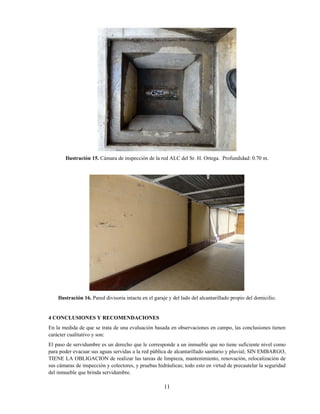 11
Ilustración 15. Cámara de inspección de la red ALC del Sr. H. Ortega. Profundidad: 0.70 m.
Ilustración 16. Pared divisoria intacta en el garaje y del lado del alcantarillado propio del domicilio.
4 CONCLUSIONES Y RECOMENDACIONES
En la medida de que se trata de una evaluación basada en observaciones en campo, las conclusiones tienen
carácter cualitativo y son:
El paso de servidumbre es un derecho que le corresponde a un inmueble que no tiene suficiente nivel como
para poder evacuar sus aguas servidas a la red pública de alcantarillado sanitario y pluvial; SIN EMBARGO,
TIENE LA OBLIGACION de realizar las tareas de limpieza, mantenimiento, renovación, relocalización de
sus cámaras de inspección y colectores, y pruebas hidráulicas; todo esto en virtud de precautelar la seguridad
del inmueble que brinda servidumbre.
 