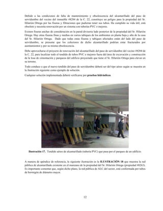 12
Debido a las condiciones de falta de mantenimiento y obsolescencia del alcantarillado del paso de
servidumbre del vecino del inmueble #8284 de la C. 22, constituye un peligro para la propiedad del Sr.
Hilarión Ortega por las fisuras y filtraciones que pudieran tener sus tubos. Ha cumplido su vida útil, está
obsoleto y necesita renovación por un sistema con tuberías PVC o mejores.
Existen fisuras anchas de consideración en la pared divisoria lado posterior de la propiedad del Sr. Hilarión
Ortega. Hay otras fisuras finas y medias en varios tabiques de los ambientes en planta baja y alta de la casa
del Sr. Hilarión Ortega. Dado que todas estas fisuras y tabiques afectados están del lado del paso de
servidumbre, se presume que los colectores de dicho alcantarillado podrían estar fracturados por
asentamientos y por su misma obsolescencia.
Debe aprovecharse el proyecto de renovación del alcantarillado del paso de servidumbre del vecino #8284 de
la C. 22, para localizar todo el tendido de tubos PVC o mejores fuera del área de excavación y construcción
de la losa de cimentación y parqueos del edificio proyectado que tiene el Sr. Hilarión Ortega para elevar en
su terreno.
Todo conduce a que el nuevo tendido del paso de servidumbre deberá ser del tipo aéreo según se muestra en
la ilustración siguiente como ejemplo de solución.
Cualquier solución implementada deberá verificarse por pruebas hidráulicas.
Ilustración 17. Tendido aéreo de alcantarillado (tubería PVC) que pasa por el parqueo de un edificio.
A manera de apéndice de referencia, la siguiente ilustración es la ILUSTRACIÓN 18 que muestra la red
pública de alcantarillado existente en el manzano de la propiedad del Sr. Hilarión Ortega (propiedad #8263).
Es importante comentar que, según dicho plano, la red pública de ALC del sector, está conformada por tubos
de hormigón de diámetro mayor.
 