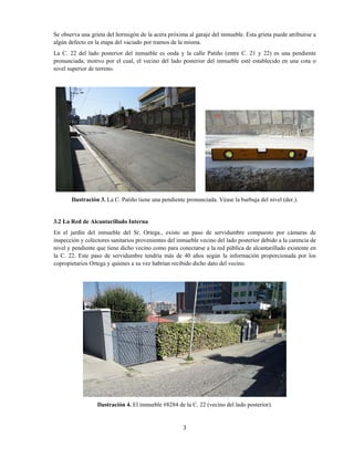 3
Se observa una grieta del hormigón de la acera próxima al garaje del inmueble. Esta grieta puede atribuirse a
algún defecto en la etapa del vaciado por tramos de la misma.
La C. 22 del lado posterior del inmueble es onda y la calle Patiño (entre C. 21 y 22) es una pendiente
pronunciada; motivo por el cual, el vecino del lado posterior del inmueble esté establecido en una cota o
nivel superior de terreno.
Ilustración 3. La C. Patiño tiene una pendiente pronunciada. Véase la burbuja del nivel (der.).
3.2 La Red de Alcantarillado Interna
En el jardín del inmueble del Sr. Ortega., existe un paso de servidumbre compuesto por cámaras de
inspección y colectores sanitarios provenientes del inmueble vecino del lado posterior debido a la carencia de
nivel y pendiente que tiene dicho vecino como para conectarse a la red pública de alcantarillado existente en
la C. 22. Este paso de servidumbre tendría más de 40 años según la información proporcionada por los
copropietarios Ortega y quienes a su vez habrían recibido dicho dato del vecino.
Ilustración 4. El inmueble #8284 de la C. 22 (vecino del lado posterior).
 