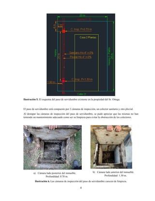 4
Ilustración 5. El esquema del paso de servidumbre existente en la propiedad del Sr. Ortega.
El paso de servidumbre está compuesto por 2 cámaras de inspección, un colector sanitario y otro pluvial.
Al destapar las cámaras de inspección del paso de servidumbre, se pudo apreciar que las mismas no han
teniendo un mantenimiento adecuado como ser su limpieza para evitar la obstrucción de los colectores.
a) Cámara lado posterior del inmueble.
Profundidad: 0.70 m.
b) Cámara lado anterior del inmueble.
Profundidad: 1.30 m.
Ilustración 6. Las cámaras de inspección del paso de servidumbre carecen de limpieza.
 