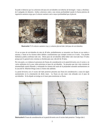 5
Se pudo evidenciar que los colectores del paso de servidumbre son tuberías de hormigón –viejas y obsoletas-
de 4 pulgadas de diámetro. Ambos colectores están a una misma profundidad cuando la buena práctica de
ingeniería sanitaria exige que el colector sanitario esté a mayor profundidad que el pluvial.
Ilustración 7. El colector sanitario (izq.) y colector pluvial (der.) del paso de servidumbre.
Al ser un paso de servidumbre de más de 40 años, probablemente se encuentre con fisuras en sus nudos o
uniones, o hasta en los mismos tubos debido a asentamientos que siempre existen en el suelo. Una prueba
hidráulica podría confirmar todo esto. Dicho paso de servidumbre debía haber sido renovado hace 10 años
porque por lo general estos sistemas se diseñan para una vida útil de 30 años.
Por otra parte, se evidencia la presencia de fisuras de consideración en la pared divisoria con el vecino y en
varios ambientes de la casa; todos próximos al paso de servidumbre. Se presume que éste viejo sistema de
alcantarillado estaría filtrando y remojando los estratos del suelo de la propiedad causando asentamientos en
la casa del Sr. Hilarión Ortega como se ilustra más adelante.
La pared divisoria con el vecino del lado posterior presenta una fisura de consideración a causa de algún
asentamiento en la cimentación de dicho muro. La fisura en este muro esta alineada con el paso de
servidumbre. Se ha dejado un testigo en el muro para monitorear su fisura.
Ilustración 8. Fisura de consideración en la pared divisoria con el vecino lado posterior. Testigo (der.)
 