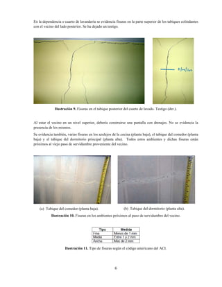 6
En la dependencia o cuarto de lavandería se evidencia fisuras en la parte superior de los tabiques colindantes
con el vecino del lado posterior. Se ha dejado un testigo.
Ilustración 9. Fisuras en el tabique posterior del cuarto de lavado. Testigo (der.).
Al estar el vecino en un nivel superior, debería construirse una pantalla con drenajes. No se evidencia la
presencia de los mismos.
Se evidencia también, varias fisuras en los azulejos de la cocina (planta baja), el tabique del comedor (planta
baja) y el tabique del dormitorio principal (planta alta). Todos estos ambientes y dichas fisuras están
próximos al viejo paso de servidumbre proveniente del vecino.
(a) Tabique del comedor (planta baja). (b) Tabique del dormitorio (planta alta).
Ilustración 10. Fisuras en los ambientes próximos al paso de servidumbre del vecino.
Ilustración 11. Tipo de fisuras según el código americano del ACI.
 
