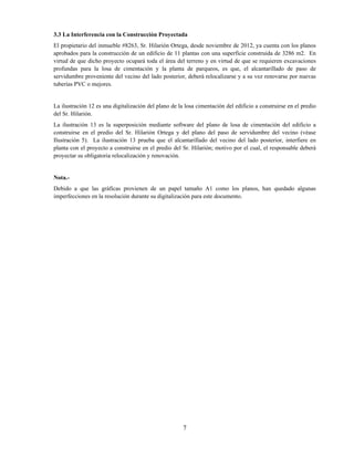 7
3.3 La Interferencia con la Construcción Proyectada
El propietario del inmueble #8263, Sr. Hilarión Ortega, desde noviembre de 2012, ya cuenta con los planos
aprobados para la construcción de un edificio de 11 plantas con una superficie construida de 3286 m2. En
virtud de que dicho proyecto ocupará toda el área del terreno y en virtud de que se requieren excavaciones
profundas para la losa de cimentación y la planta de parqueos, es que, el alcantarillado de paso de
servidumbre proveniente del vecino del lado posterior, deberá relocalizarse y a su vez renovarse por nuevas
tuberías PVC o mejores.
La ilustración 12 es una digitalización del plano de la losa cimentación del edificio a construirse en el predio
del Sr. Hilarión.
La ilustración 13 es la superposición mediante software del plano de losa de cimentación del edificio a
construirse en el predio del Sr. Hilarión Ortega y del plano del paso de servidumbre del vecino (véase
Ilustración 5). La ilustración 13 prueba que el alcantarillado del vecino del lado posterior, interfiere en
planta con el proyecto a construirse en el predio del Sr. Hilarión; motivo por el cual, el responsable deberá
proyectar su obligatoria relocalización y renovación.
Nota.-
Debido a que las gráficas provienen de un papel tamaño A1 como los planos, han quedado algunas
imperfecciones en la resolución durante su digitalización para este documento.
 