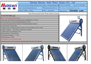Haining Maxsun Solar Water Heater CO., Ltd.
                               Add:1#,East Gate,Tan Bridge Industrial Park,Yuanhua ,Haning,Zhejiang,China el: 86-573-87872801
                                                                                                        T                       Fax: 86-573-87872802

                               E-mail: maxsunsolarc@yahoo.com               MSN:maxsunsolarc@live.cn    Web: http://www.maxsunsolar.com

                               Period of Validity : 3 0 days               SKYPE: maxsunsolar           Contact person :   Christin Lee
                                                   Non-Pressurized Solar Water Heater System
￠470-58*1800 style
Details of Product Specification
1. Inner tank: SUS304-2B food grade stainless steel(thickness: 0.31mm)
2. Outer tank:Nacre white armor plate(thickness 0.32mm)
3. Layer for heat preservation: thickness 55mm(polyurethane foamed)
4. Tube Material: Vacuum tube
5. Support material: Imported galvanized sheet with metal bakng varnish(1.2mm)
6. Angle of support: ∠45°(customer requirement accepted)
7. Falling water from underside of tank
8. Hail resistance: 25mm diameter
9. Working environment: ≥－30℃
10.Elctric Heater: 1.5KW
11.Certificate: CE,CCC,ISO9001:2000
12.Payment items:T/T,30% before the order,the other 70% before the shipment
 