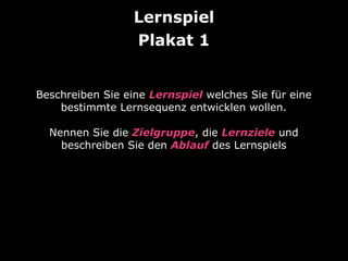 Lernspiel
Beschreiben Sie eine Lernspiel welches Sie für eine
bestimmte Lernsequenz entwicklen wollen.
Nennen Sie die Zielgruppe, die Lernziele und
beschreiben Sie den Ablauf des Lernspiels
 
Plakat 1
 