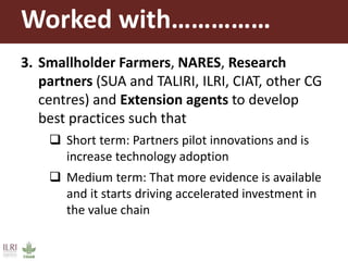 Worked with……………
3. Smallholder Farmers, NARES, Research
partners (SUA and TALIRI, ILRI, CIAT, other CG
centres) and Extension agents to develop
best practices such that
 Short term: Partners pilot innovations and is
increase technology adoption
 Medium term: That more evidence is available
and it starts driving accelerated investment in
the value chain
 