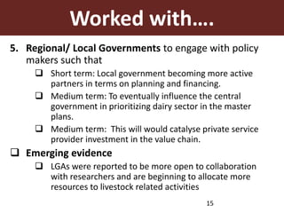 Worked with….
5. Regional/ Local Governments to engage with policy
makers such that
 Short term: Local government becoming more active
partners in terms on planning and financing.
 Medium term: To eventually influence the central
government in prioritizing dairy sector in the master
plans.
 Medium term: This will would catalyse private service
provider investment in the value chain.
 Emerging evidence
 LGAs were reported to be more open to collaboration
with researchers and are beginning to allocate more
resources to livestock related activities
15
 