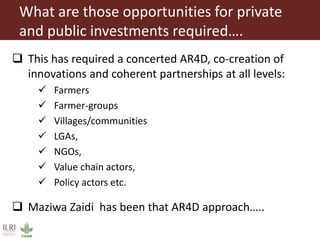 What are those opportunities for private
and public investments required….
 This has required a concerted AR4D, co-creation of
innovations and coherent partnerships at all levels:
 Farmers
 Farmer-groups
 Villages/communities
 LGAs,
 NGOs,
 Value chain actors,
 Policy actors etc.
 Maziwa Zaidi has been that AR4D approach…..
 