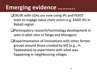 TALIRI with LGAs are now using IPs and FEAST
tools to engage value chain actors e.g. EADD IPs in
Babati region
Participatory research/technology development in
seen in pilot sites in Tanga and Morogoro
Experimentation of innovations with other farmer
groups around those created by MZ (e.g., in
Twatwatwa) to experiment with what was
happening in neighbouring villages
Emerging evidence ………..
7
 