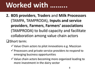 Worked with ….…..
2. BDS providers, Traders and Milk Processors
(TAMPA, TAMPRODA), Inputs and service
providers, Farmers, Farmers’ associations
(TAMPRODA) to build capacity and facilitate
collaboration among value chain actors
Short term:
 Value Chain actors to pilot innovations e.g. Mazzican
 Processors and private service providers to respond to
emerging business opportunities
 Value chain actors becoming more organized leading to
more investment in the dairy sector
8
 
