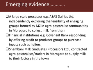 Emerging evidence…………
A large scale processor e.g. ASAS Dairies Ltd.
independently exploring the feasibility of engaging
groups formed by MZ in agro-pastoralist communities
in Morogoro to collect milk from them
Financial institutions e.g. Covenant Bank responding
by offering credit to producer groups to purchase
inputs such as heifers
Shambani Milk Graduates Processors Ltd., contracted
agro-pastoralists/traders in Morogoro to supply milk
to their factory in the town
9
 