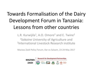 Towards Formalisation of the Dairy
Development Forum in Tanzania:
Lessons from other countries
L.R. Kurwijila1, A.O. Omore2 and E. Twine2
1Sokoine University of Agriculture and
2International Livestock Research institute
Maziwa Zaidi Policy Forum, Dar es Salaam, 23-24 May 2017
 