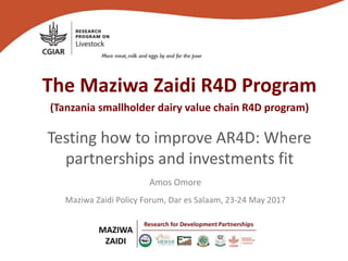 The Maziwa Zaidi R4D Program
(Tanzania smallholder dairy value chain R4D program)
Testing how to improve AR4D: Where
partnerships and investments fit
Maziwa Zaidi Policy Forum, Dar es Salaam, 23-24 May 2017
Amos Omore
 