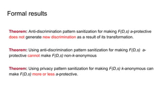 Formal results
Theorem: Anti-discrimination pattern sanitization for making F(D,s) a-protective
does not generate new discrimination as a result of its transformation.
Theorem: Using anti-discrimination pattern sanitization for making F(D,s) a-
protective cannot make F(D,s) non-k-anonymous
Theorem: Using privacy pattern sanitization for making F(D,s) k-anonymous can
make F(D,s) more or less a-protective.
 
