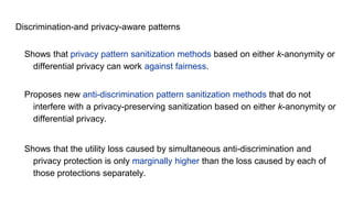 Discrimination-and privacy-aware patterns
Shows that privacy pattern sanitization methods based on either k-anonymity or
differential privacy can work against fairness.
Proposes new anti-discrimination pattern sanitization methods that do not
interfere with a privacy-preserving sanitization based on either k-anonymity or
differential privacy.
Shows that the utility loss caused by simultaneous anti-discrimination and
privacy protection is only marginally higher than the loss caused by each of
those protections separately.
 