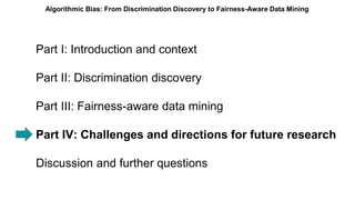 Part I: Introduction and context
Part II: Discrimination discovery
Part III: Fairness-aware data mining
Part IV: Challenges and directions for future research
Discussion and further questions
Algorithmic Bias: From Discrimination Discovery to Fairness-Aware Data Mining
 