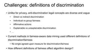 Challenges: definitions of discrimination
• Unlike for privacy, anti-discrimination legal concepts are diverse and vague
• Direct vs indirect discrimination
• Individual vs group fairness
• Affirmative actions
• Explainable vs unexplainable discrimination
• …
• Current methods in fairness-aware data mining used different definitions of
discrimination/fairness
• No single agreed-upon measure for discrimination/fairness
• How different definitions of fairness affect algorithm design?
 