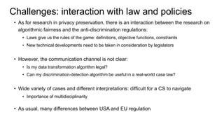Challenges: interaction with law and policies
• As for research in privacy preservation, there is an interaction between the research on
algorithmic fairness and the anti-discrimination regulations:
• Laws give us the rules of the game: definitions, objective functions, constraints
• New technical developments need to be taken in consideration by legislators
• However, the communication channel is not clear:
• Is my data transformation algorithm legal?
• Can my discrimination-detection algorithm be useful in a real-world case law?
• Wide variety of cases and different interpretations: difficult for a CS to navigate
• Importance of multidisciplinarity
• As usual, many differences between USA and EU regulation
 