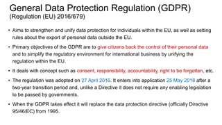 General Data Protection Regulation (GDPR)
(Regulation (EU) 2016/679)
• Aims to strengthen and unify data protection for individuals within the EU, as well as setting
rules about the export of personal data outside the EU.
• Primary objectives of the GDPR are to give citizens back the control of their personal data
and to simplify the regulatory environment for international business by unifying the
regulation within the EU.
• It deals with concept such as consent, responsibility, accountability, right to be forgotten, etc.
• The regulation was adopted on 27 April 2016. It enters into application 25 May 2018 after a
two-year transition period and, unlike a Directive it does not require any enabling legislation
to be passed by governments.
• When the GDPR takes effect it will replace the data protection directive (officially Directive
95/46/EC) from 1995.
 