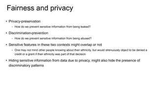 Fairness and privacy
• Privacy-preservation
- How do we prevent sensitive information from being leaked?
• Discrimination-prevention
- How do we prevent sensitive information from being abused?
• Sensitive features in these two contexts might overlap or not
- One may not mind other people knowing about their ethnicity, but would strenuously object to be denied a
credit or a grant if their ethnicity was part of that decision
• Hiding sensitive information from data due to privacy, might also hide the presence of
discriminatory patterns
 
