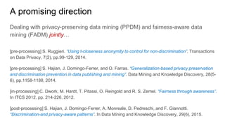 A promising direction
Dealing with privacy-preserving data mining (PPDM) and fairness-aware data
mining (FADM) jointly…
[pre-processing] S. Ruggieri. “Using t-closeness anonymity to control for non-discrimination”. Transactions
on Data Privacy, 7(2), pp.99-129, 2014.
[pre-processing] S. Hajian, J. Domingo-Ferrer, and O. Farras. “Generalization-based privacy preservation
and discrimination prevention in data publishing and mining”. Data Mining and Knowledge Discovery, 28(5-
6), pp.1158-1188, 2014.
[in-processing] C. Dwork, M. Hardt, T. Pitassi, O. Reingold and R. S. Zemel. “Fairness through awareness”.
In ITCS 2012, pp. 214-226, 2012.
[post-processing] S. Hajian, J. Domingo-Ferrer, A. Monreale, D. Pedreschi, and F. Giannotti.
“Discrimination-and privacy-aware patterns”. In Data Mining and Knowledge Discovery, 29(6), 2015.
 
