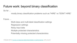 Future work: beyond binary classification
So far …
mostly binary classification problems such as "HIRE" vs "DON'T HIRE“
Future …
Multi-class and multi-label classification settings
Regression settings
Noisy input data
Multiple protected characteristics
Potentially missing protected characteristics
I. Žliobaitė (2015): A survey on measuring indirect discrimination in machine learning. arXiv pre-print.
 