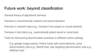 Future work: beyond classification
General theory of algorithmic fairness
Fairness in recommender systems and personalization
Fairness in network data (e.g., hire/don’t hire based on social network)
Fariness in text data (e.g., automatically detect sexist or racist text)
Tools for discovering discrimination practices in different online settings
E.g, google image search, Airbnb hosts with racist behavior, price
discrimination (see e.g., $heriff tool), ads targeting discrimination (see e.g.,
Adfisher tool)
 