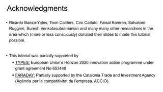 Acknowledgments
• Ricardo Baeza-Yates, Toon Calders, Ciro Cattuto, Faisal Kamran, Salvatore
Ruggieri, Suresh Venkatasubramanian and many many other researchers in the
area which (more or less consciously) donated their slides to made this tutorial
possible.
• This tutorial was partially supported by
 TYPES: European Union’s Horizon 2020 innovation action programme under
grant agreement No 653449
 FARADAY: Partially supported by the Catalonia Trade and Investment Agency
(Agència per la competitivitat de l’empresa, ACCIÓ).
 