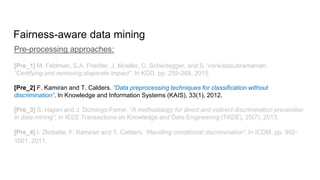 Fairness-aware data mining
Pre-processing approaches:
[Pre_1] M. Feldman, S.A. Friedler, J. Moeller, C. Scheidegger, and S. Venkatasubramanian.
“Certifying and removing disparate impact”. In KDD, pp. 259-268, 2015.
[Pre_2] F. Kamiran and T. Calders. “Data preprocessing techniques for classification without
discrimination”. In Knowledge and Information Systems (KAIS), 33(1), 2012.
[Pre_3] S. Hajian and J. Domingo-Ferrer. “A methodology for direct and indirect discrimination prevention
in data mining”. In IEEE Transactions on Knowledge and Data Engineering (TKDE), 25(7), 2013.
[Pre_4] I. Zliobaite, F. Kamiran and T. Calders. “Handling conditional discrimination”. In ICDM, pp. 992-
1001, 2011.
 