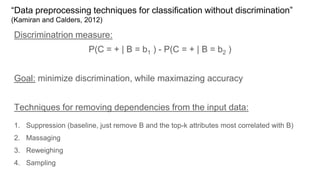 “Data preprocessing techniques for classification without discrimination”
(Kamiran and Calders, 2012)
Discriminatrion measure:
P(C = + | B = b1 ) - P(C = + | B = b2 )
Goal: minimize discrimination, while maximazing accuracy
Techniques for removing dependencies from the input data:
1. Suppression (baseline, just remove B and the top-k attributes most correlated with B)
2. Massaging
3. Reweighing
4. Sampling
 