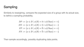 Sampling
Similarly to reweighing, compare the expected size of a group with its actual size,
to define a sampling probability.
Then sample accordingly, possibly duplicating data points.
 