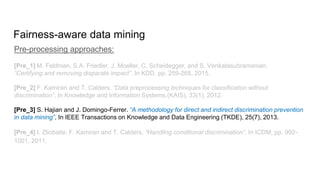 Fairness-aware data mining
Pre-processing approaches:
[Pre_1] M. Feldman, S.A. Friedler, J. Moeller, C. Scheidegger, and S. Venkatasubramanian.
“Certifying and removing disparate impact”. In KDD, pp. 259-268, 2015.
[Pre_2] F. Kamiran and T. Calders. “Data preprocessing techniques for classification without
discrimination”. In Knowledge and Information Systems (KAIS), 33(1), 2012.
[Pre_3] S. Hajian and J. Domingo-Ferrer. “A methodology for direct and indirect discrimination prevention
in data mining”. In IEEE Transactions on Knowledge and Data Engineering (TKDE), 25(7), 2013.
[Pre_4] I. Zliobaite, F. Kamiran and T. Calders. “Handling conditional discrimination”. In ICDM, pp. 992-
1001, 2011.
 