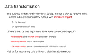Data transformation
The purpose is transform the original data D in such a way to remove direct
and/or indirect discriminatory biases, with minimum impact
On the data, and
On legitimate decision rules
Different metrics and algorithms have been developed to specify
Which records (and in which order) should be changed?
How many records should be changed?
How those records should be changed during data transformation?
Metrics for measuring data utility and discrimination removal
 