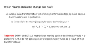Which records should be change and how?
A suitable data transformation with minimum information loss to make each α-
discriminatory rule α-protective.
we should enforce the following inequality for each α-discriminatory rule r
f(r: A, B → C) < α, Where f ∈ {elift, slift, ...}
Theorem: DTM1 and DTM2 methods for making each α-discriminatory rule r α-
protective w.r.t. f do not generate new α-discriminatory rules as a result of their
transformations.
 