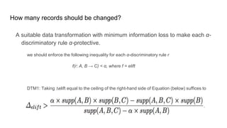 How many records should be changed?
A suitable data transformation with minimum information loss to make each α-
discriminatory rule α-protective.
we should enforce the following inequality for each α-discriminatory rule r
f(r: A, B → C) < α, where f = elift
DTM1: Taking ∆elift equal to the ceiling of the right-hand side of Equation (below) suffices to
make α-discriminatory rule r, α-protective w.r.t. f = elift.
 