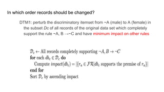 In which order records should be changed?
DTM1: perturb the discriminatory itemset from ~A (male) to A (female) in
the subset Dc of all records of the original data set which completely
support the rule ~A, B →~C and have minimum impact on other rules
 