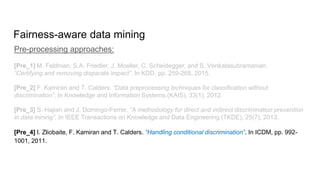 Fairness-aware data mining
Pre-processing approaches:
[Pre_1] M. Feldman, S.A. Friedler, J. Moeller, C. Scheidegger, and S. Venkatasubramanian.
“Certifying and removing disparate impact”. In KDD, pp. 259-268, 2015.
[Pre_2] F. Kamiran and T. Calders. “Data preprocessing techniques for classification without
discrimination”. In Knowledge and Information Systems (KAIS), 33(1), 2012.
[Pre_3] S. Hajian and J. Domingo-Ferrer. “A methodology for direct and indirect discrimination prevention
in data mining”. In IEEE Transactions on Knowledge and Data Engineering (TKDE), 25(7), 2013.
[Pre_4] I. Zliobaite, F. Kamiran and T. Calders. “Handling conditional discrimination”. In ICDM, pp. 992-
1001, 2011.
 