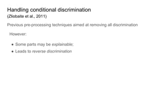 Handling conditional discrimination
(Zliobaite et al., 2011)
Previous pre-processing techniques aimed at removing all discrimination
However:
● Some parts may be explainable;
● Leads to reverse discrimination
 