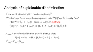 Analysis of explainable discrimination
How much discrimination can be explained?
What should have been the acceptance rate P*(+|Fac) for faculty Fac?
(1) P*(+|Fac) = Pobs(+ | Fac)  leads to redlining
(2) P*(+ | Fac) = [Pobs (+ | Fac, m) + Pobs (+ | Fac, f)] / 2
Dexpl = discrimination when it would be true that:
P( + | m,Fac ) = P( + | f,Fac ) = P*( + | Fac )
Dbad = Dall – Dexpl
 