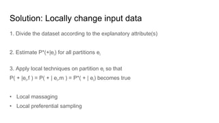 Solution: Locally change input data
1. Divide the dataset according to the explanatory attribute(s)
2. Estimate P*(+|ei) for all partitions ei
3. Apply local techniques on partition ei so that
P( + |ei,f ) = P( + | ei,m ) = P*( + | ei) becomes true
• Local massaging
• Local preferential sampling
 