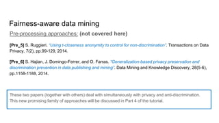 Fairness-aware data mining
Pre-processing approaches: (not covered here)
[Pre_5] S. Ruggieri. “Using t-closeness anonymity to control for non-discrimination”. Transactions on Data
Privacy, 7(2), pp.99-129, 2014.
[Pre_6] S. Hajian, J. Domingo-Ferrer, and O. Farras. “Generalization-based privacy preservation and
discrimination prevention in data publishing and mining”. Data Mining and Knowledge Discovery, 28(5-6),
pp.1158-1188, 2014.
These two papers (together with others) deal with simultaneously with privacy and anti-discrimination.
This new promising family of approaches will be discussed in Part 4 of the tutorial.
 