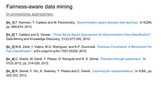 Fairness-aware data mining
In-processing approaches:
[In_1] F. Kamiran, T. Calders and M. Pechenizkiy. “Discrimination aware decision tree learning”. In ICDM,
pp. 869-874, 2010.
[In_2] T. Calders and S. Verwer. “Three Naïve Bayes Approaches for Discrimination-Free Classification”.
Data Mining and Knowledge Discovery, 21(2):277-292, 2010.
[In_3] M.B. Zafar, I. Valera, M.G. Rodriguez, and K.P. Gummadi. “Fairness Constraints: A Mechanism for
Fair Classification”. arXiv preprint arXiv:1507.05259, 2015.
[In_4] C. Dwork, M. Hardt, T. Pitassi, O. Reingold and R. S. Zemel. “Fairness through awareness”. In
ITCS 2012, pp. 214-226, 2012.
[In_5] R. Zemel, Y. Wu, K. Swersky, T. Pitassi and C. Dwork. “Learning fair representations”. In ICML, pp.
325-333, 2013.
 