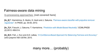 Fairness-aware data mining
In-processing approaches: (not covered here)
[In_6] T. Kamishima, S. Akaho, H. Asoh and J. Sakuma. “Fairness-aware classifier with prejudice remover
regularizer”. In PKDD, pp. 35-50, 2012.
[In_7] K. Fukuchi, J. Sakuma, T. Kamishima. “Prediction with Model-Based Neutrality”. ECML/PKDD
(2) 2013: 499-514.
[In_8] B. Fish, J. Kun and A.D. Lelkes. “A Confidence-Based Approach for Balancing Fairness and Accuracy”
arXiv preprint:1601.05764, 2015.
many more… (probably)
 