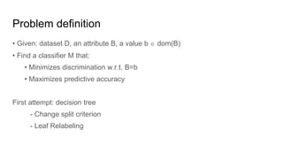 Problem definition
• Given: dataset D, an attribute B, a value b  dom(B)
• Find a classifier M that:
• Minimizes discrimination w.r.t. B=b
• Maximizes predictive accuracy
First attempt: decision tree
- Change split criterion
- Leaf Relabeling
 