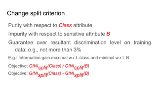 Change split criterion
Purity with respect to Class attribute
Impurity with respect to sensitive attribute B
Guarantee over resultant discrimination level on training
data; e.g., not more than 3%
E.g.: Information gain maximal w.r.t. class and minimal w.r.t. B
Objective: GINIsplit(Class) / GINIsplit(B)
Objective: GINIsplit(Class) - GINIsplit(B)
 